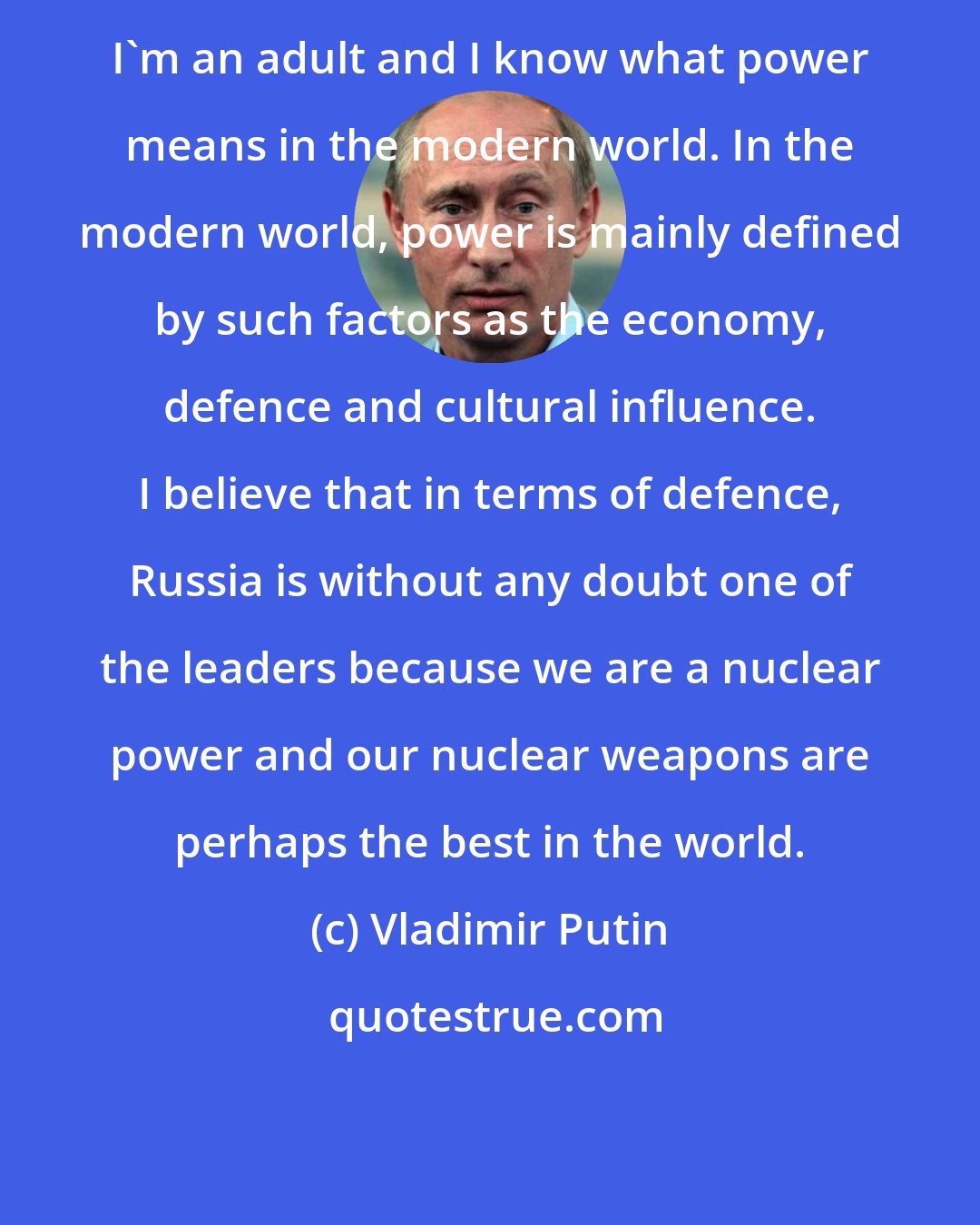 Vladimir Putin: I'm an adult and I know what power means in the modern world. In the modern world, power is mainly defined by such factors as the economy, defence and cultural influence. I believe that in terms of defence, Russia is without any doubt one of the leaders because we are a nuclear power and our nuclear weapons are perhaps the best in the world.