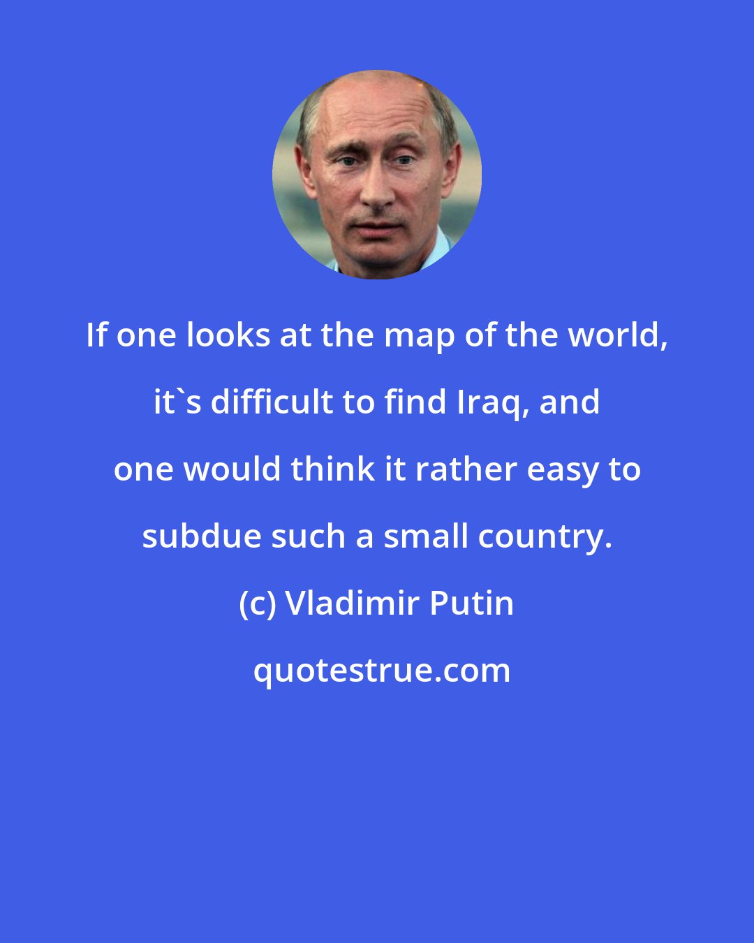 Vladimir Putin: If one looks at the map of the world, it's difficult to find Iraq, and one would think it rather easy to subdue such a small country.