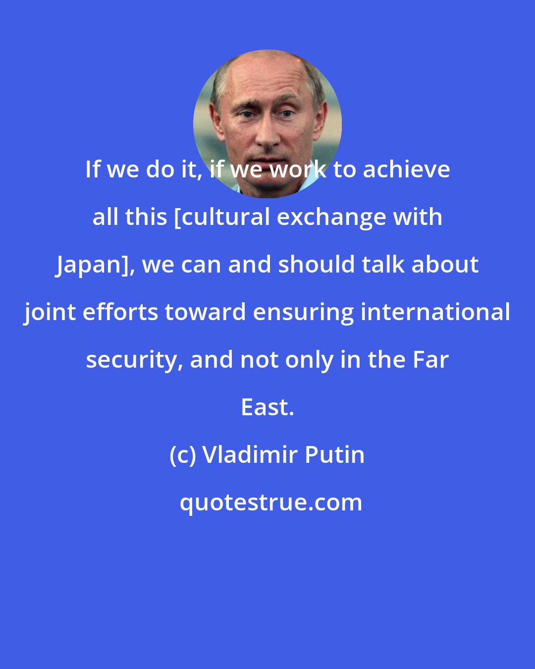 Vladimir Putin: If we do it, if we work to achieve all this [cultural exchange with Japan], we can and should talk about joint efforts toward ensuring international security, and not only in the Far East.