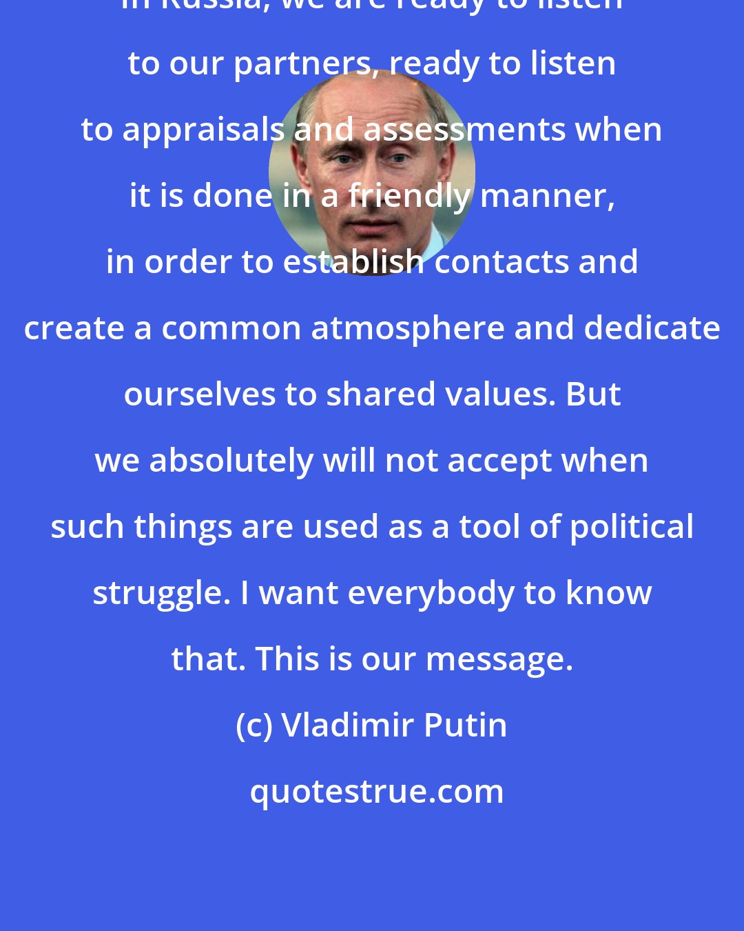 Vladimir Putin: In Russia, we are ready to listen to our partners, ready to listen to appraisals and assessments when it is done in a friendly manner, in order to establish contacts and create a common atmosphere and dedicate ourselves to shared values. But we absolutely will not accept when such things are used as a tool of political struggle. I want everybody to know that. This is our message.