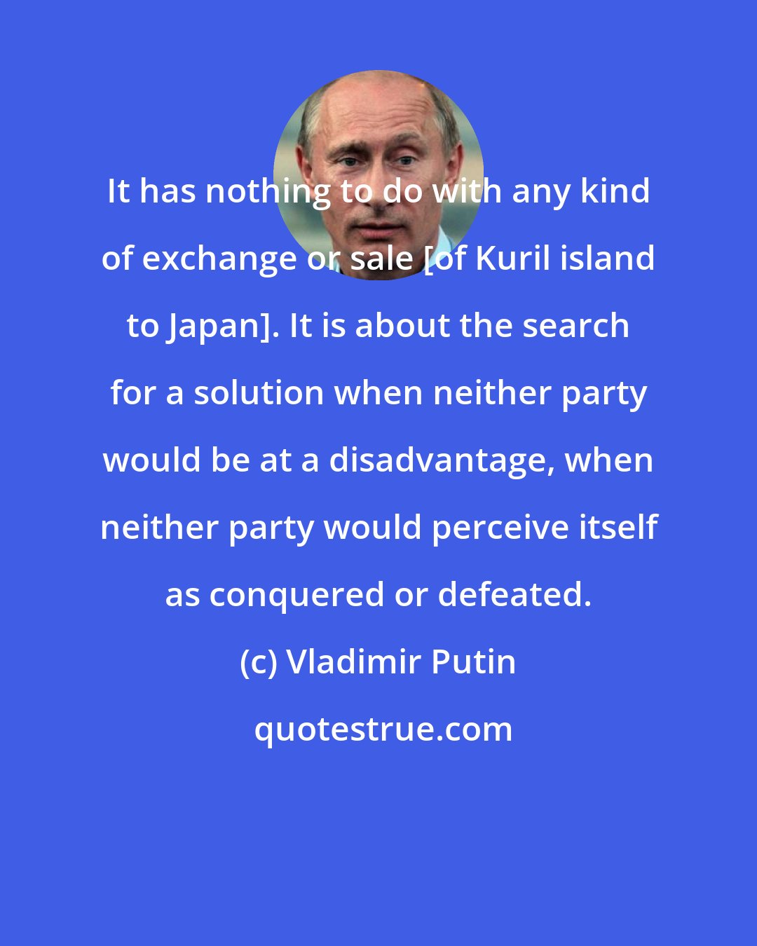 Vladimir Putin: It has nothing to do with any kind of exchange or sale [of Kuril island to Japan]. It is about the search for a solution when neither party would be at a disadvantage, when neither party would perceive itself as conquered or defeated.