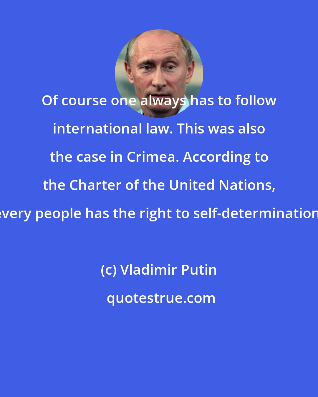 Vladimir Putin: Of course one always has to follow international law. This was also the case in Crimea. According to the Charter of the United Nations, every people has the right to self-determination.