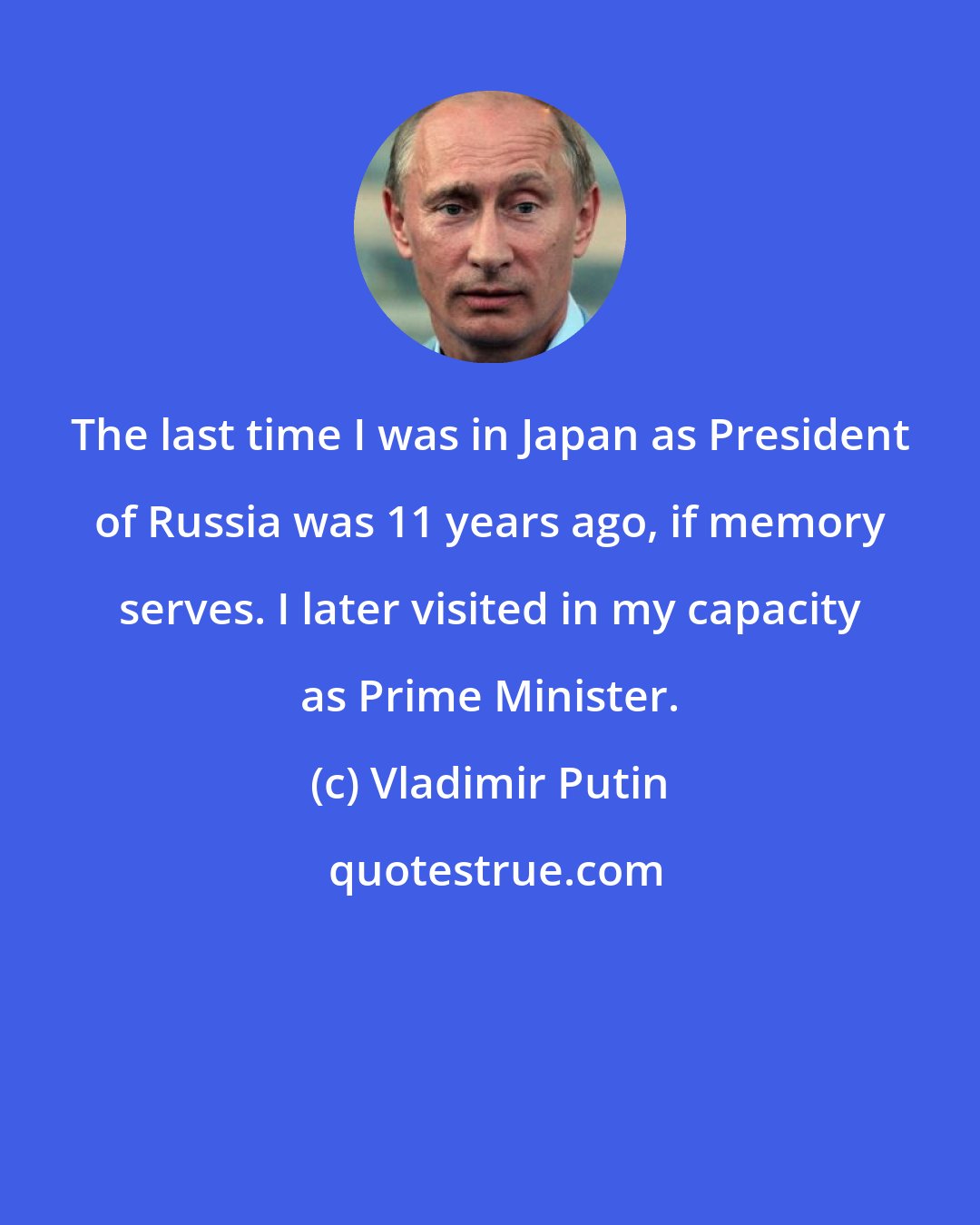 Vladimir Putin: The last time I was in Japan as President of Russia was 11 years ago, if memory serves. I later visited in my capacity as Prime Minister.