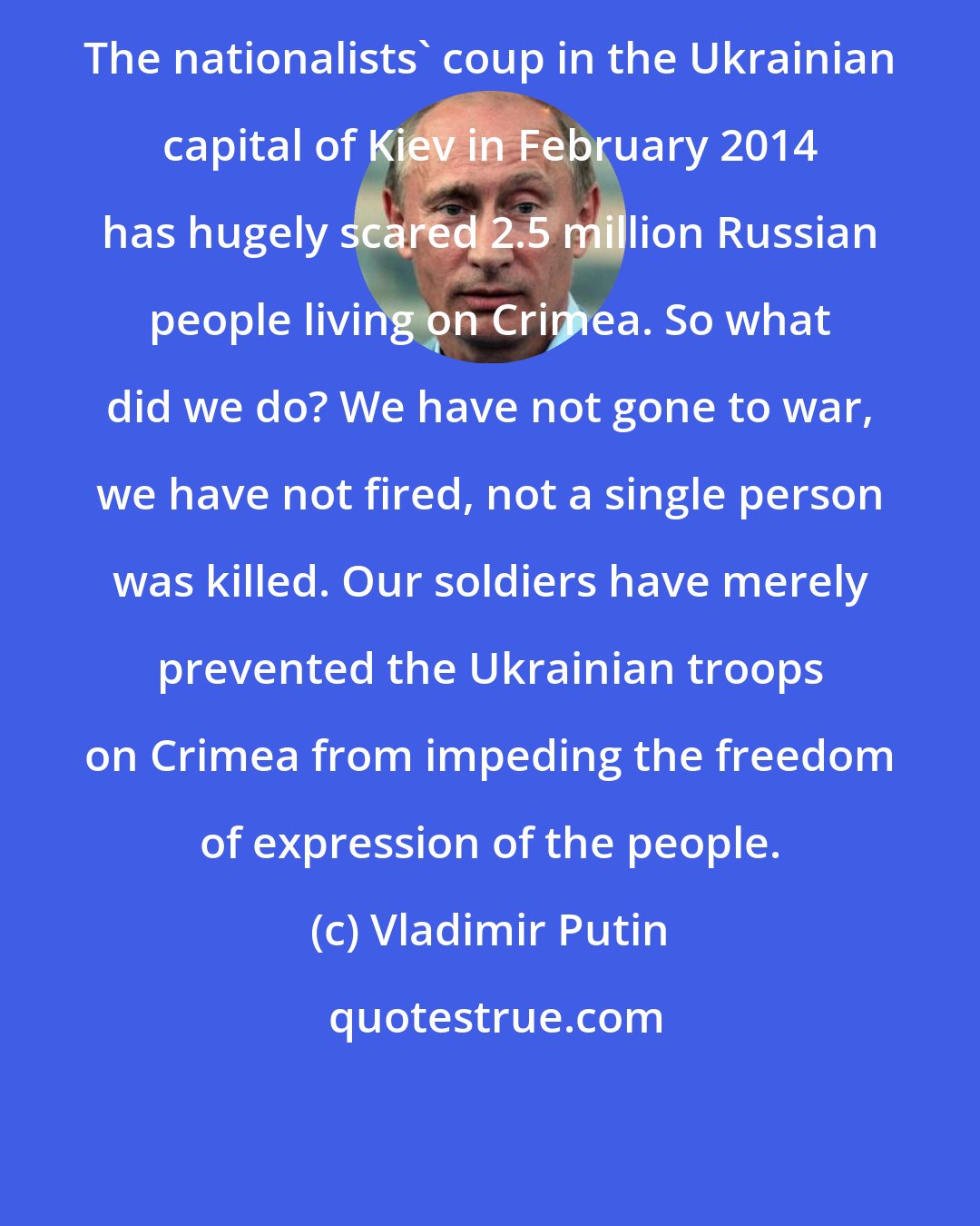 Vladimir Putin: The nationalists' coup in the Ukrainian capital of Kiev in February 2014 has hugely scared 2.5 million Russian people living on Crimea. So what did we do? We have not gone to war, we have not fired, not a single person was killed. Our soldiers have merely prevented the Ukrainian troops on Crimea from impeding the freedom of expression of the people.