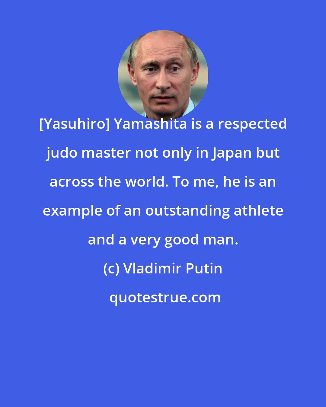 Vladimir Putin: [Yasuhiro] Yamashita is a respected judo master not only in Japan but across the world. To me, he is an example of an outstanding athlete and a very good man.
