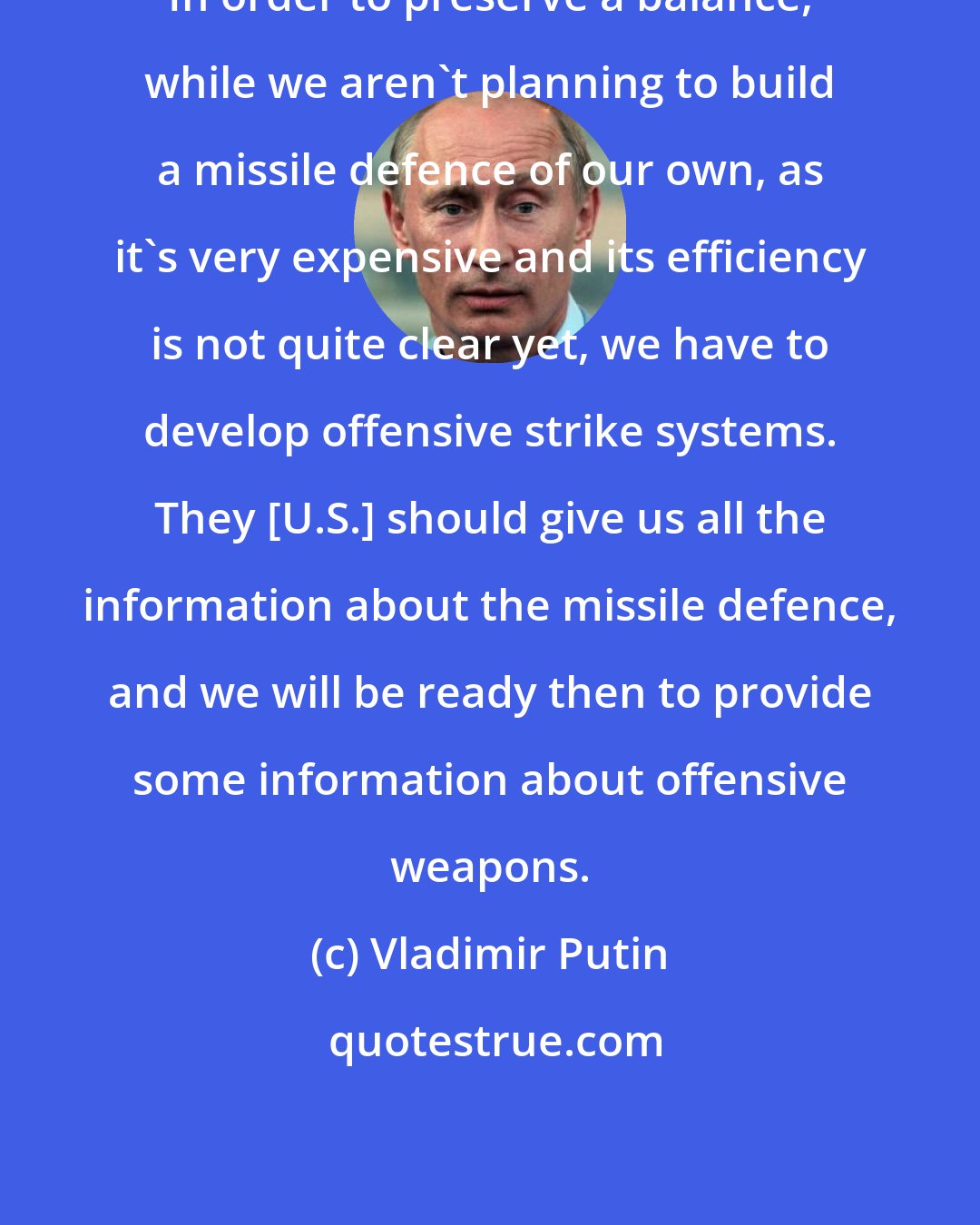 Vladimir Putin: In order to preserve a balance, while we aren't planning to build a missile defence of our own, as it's very expensive and its efficiency is not quite clear yet, we have to develop offensive strike systems. They [U.S.] should give us all the information about the missile defence, and we will be ready then to provide some information about offensive weapons.