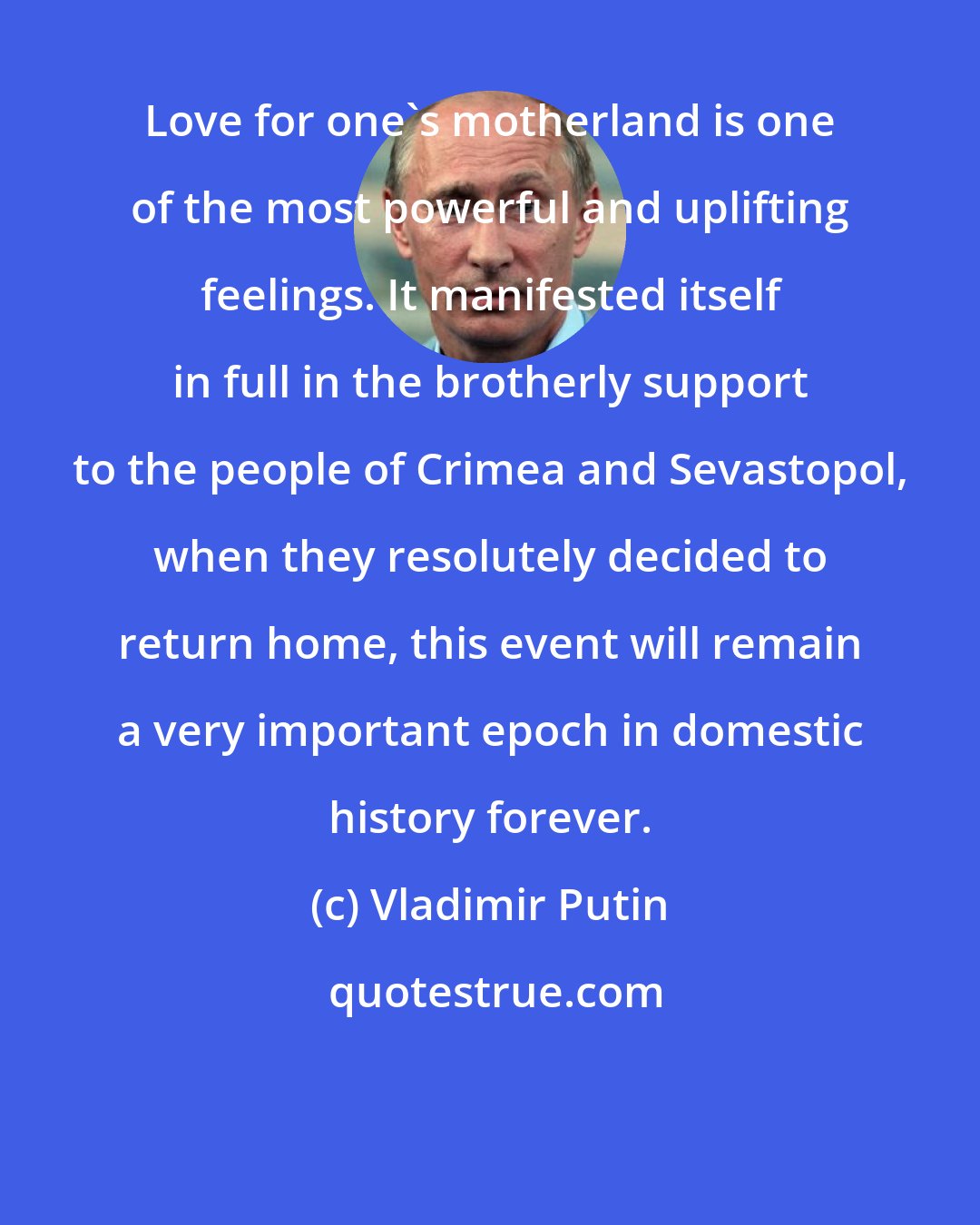 Vladimir Putin: Love for one's motherland is one of the most powerful and uplifting feelings. It manifested itself in full in the brotherly support to the people of Crimea and Sevastopol, when they resolutely decided to return home, this event will remain a very important epoch in domestic history forever.