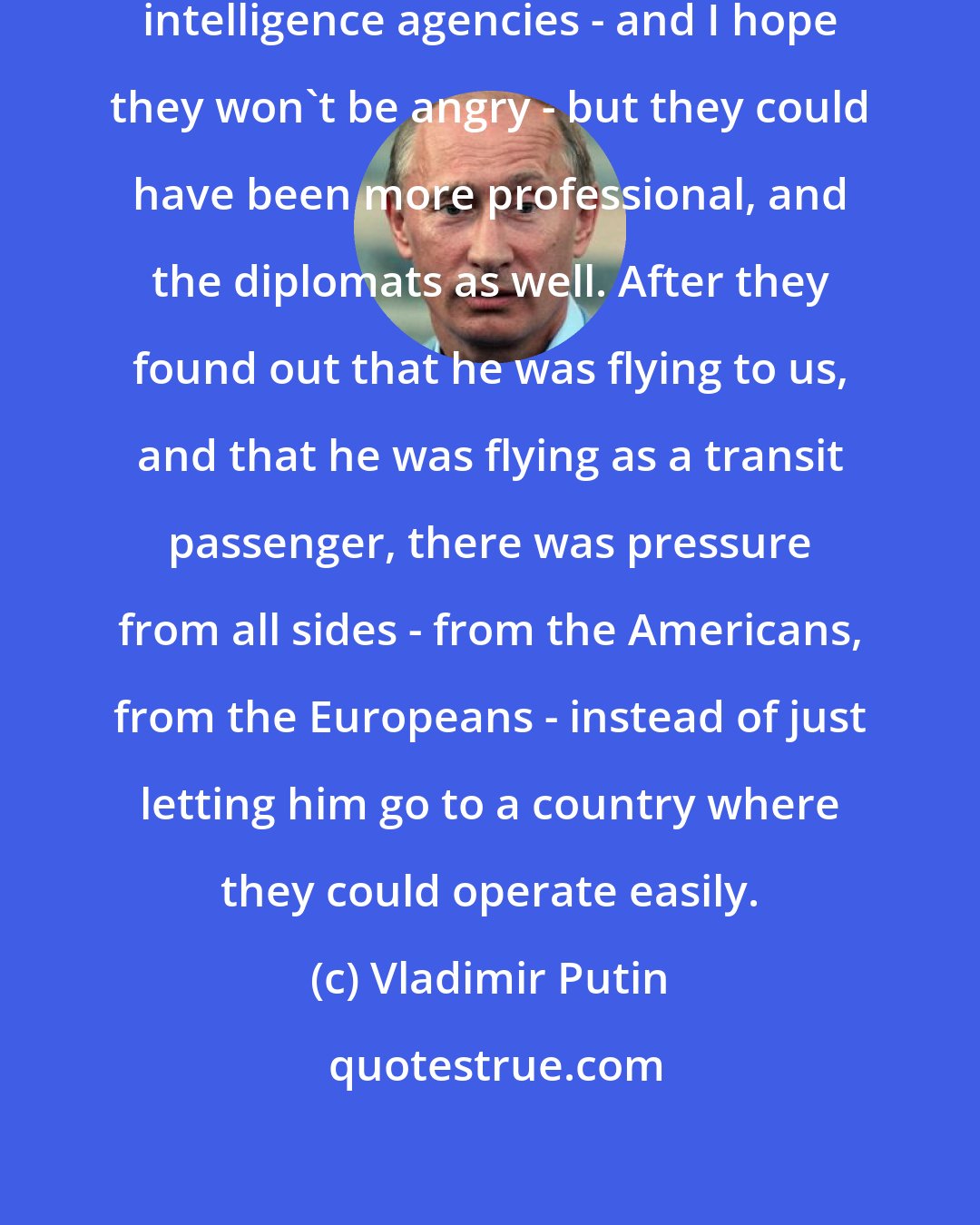 Vladimir Putin: Representatives of the American intelligence agencies - and I hope they won't be angry - but they could have been more professional, and the diplomats as well. After they found out that he was flying to us, and that he was flying as a transit passenger, there was pressure from all sides - from the Americans, from the Europeans - instead of just letting him go to a country where they could operate easily.