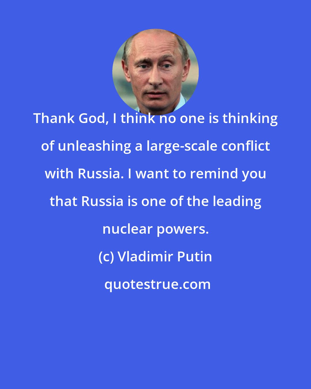 Vladimir Putin: Thank God, I think no one is thinking of unleashing a large-scale conflict with Russia. I want to remind you that Russia is one of the leading nuclear powers.