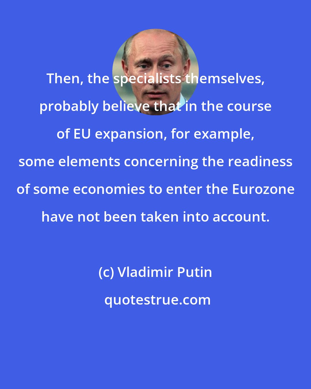 Vladimir Putin: Then, the specialists themselves, probably believe that in the course of EU expansion, for example, some elements concerning the readiness of some economies to enter the Eurozone have not been taken into account.