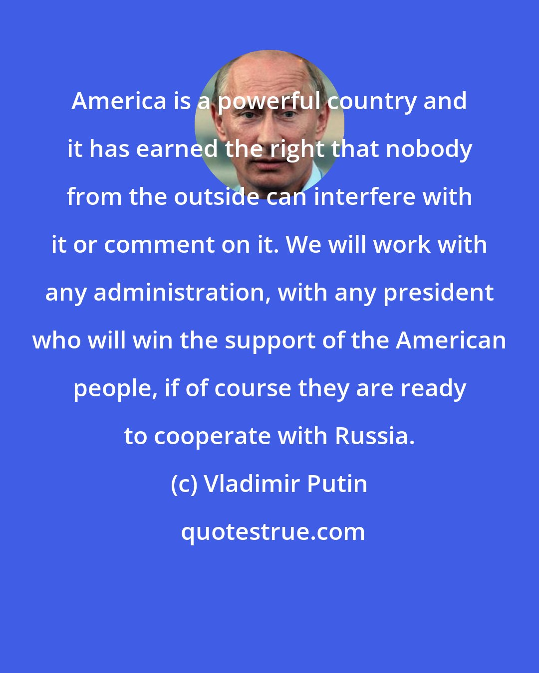 Vladimir Putin: America is a powerful country and it has earned the right that nobody from the outside can interfere with it or comment on it. We will work with any administration, with any president who will win the support of the American people, if of course they are ready to cooperate with Russia.