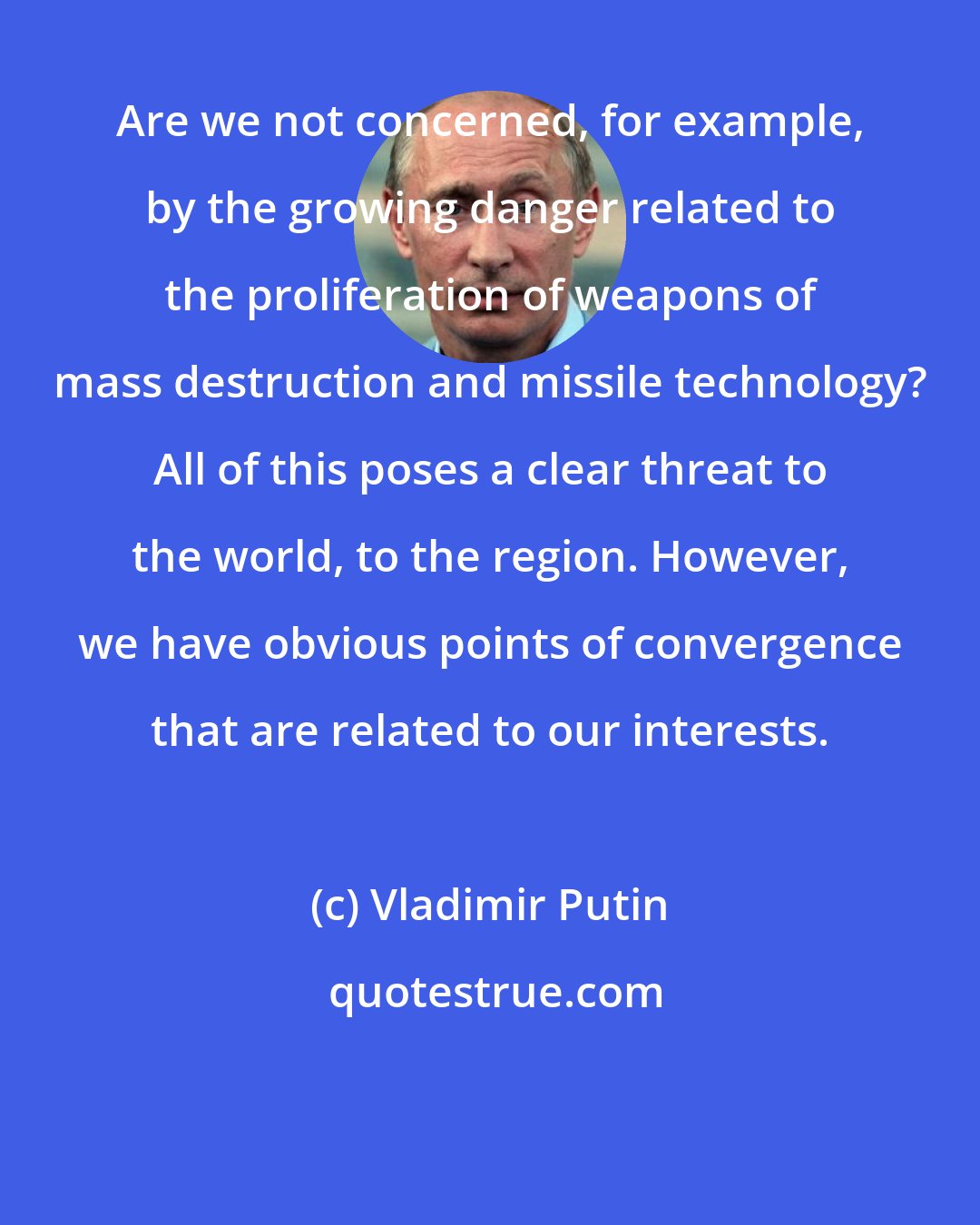 Vladimir Putin: Are we not concerned, for example, by the growing danger related to the proliferation of weapons of mass destruction and missile technology? All of this poses a clear threat to the world, to the region. However, we have obvious points of convergence that are related to our interests.