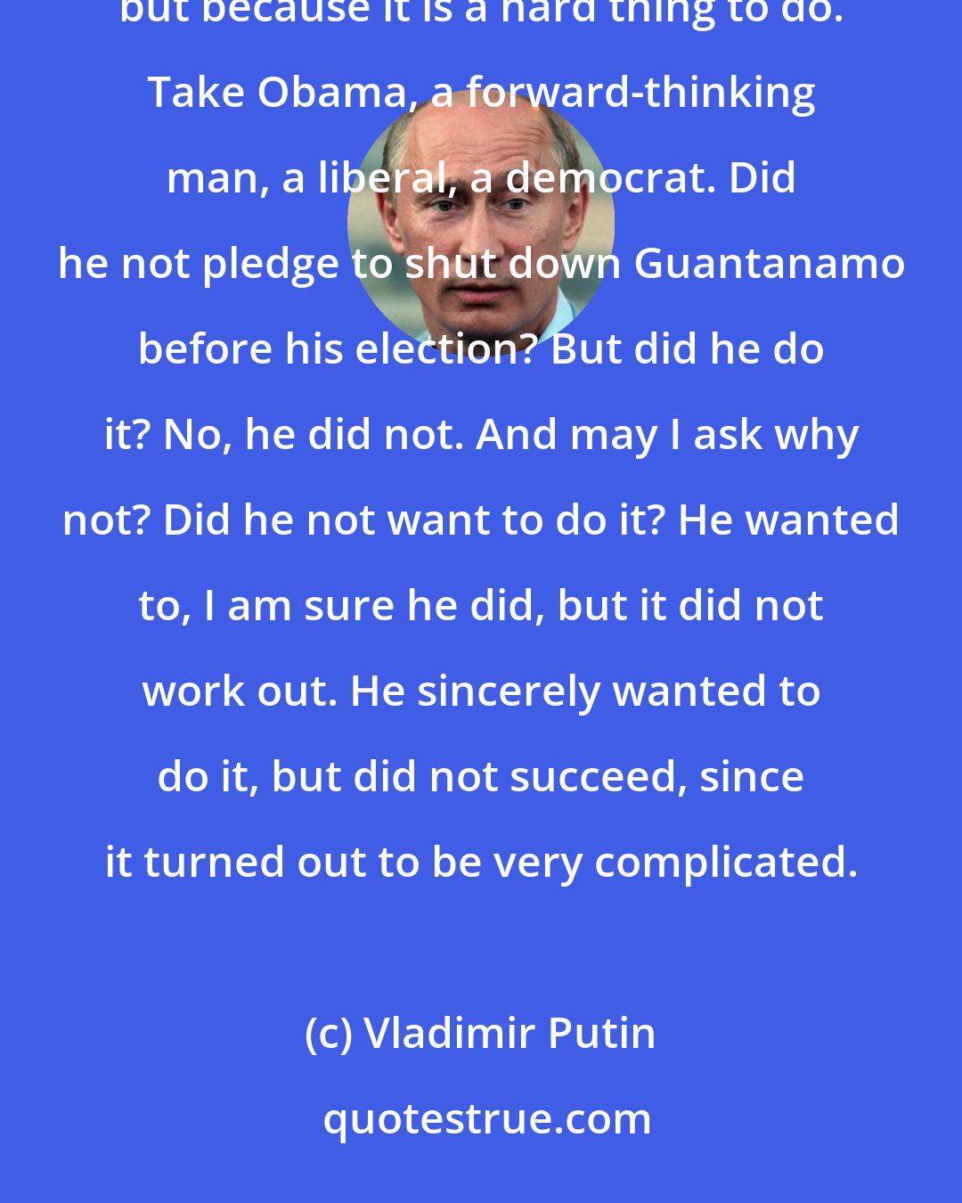 Vladimir Putin: Changing things is not easy, and I say this without any irony. It is not that someone does not want to, but because it is a hard thing to do. Take Obama, a forward-thinking man, a liberal, a democrat. Did he not pledge to shut down Guantanamo before his election? But did he do it? No, he did not. And may I ask why not? Did he not want to do it? He wanted to, I am sure he did, but it did not work out. He sincerely wanted to do it, but did not succeed, since it turned out to be very complicated.