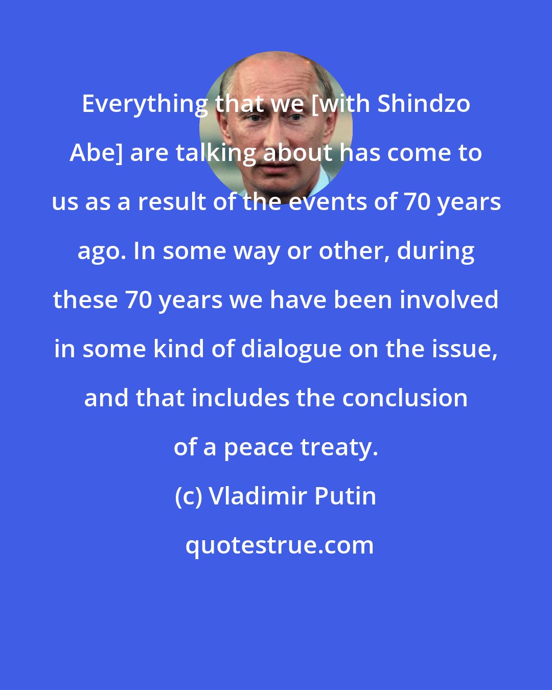 Vladimir Putin: Everything that we [with Shindzo Abe] are talking about has come to us as a result of the events of 70 years ago. In some way or other, during these 70 years we have been involved in some kind of dialogue on the issue, and that includes the conclusion of a peace treaty.