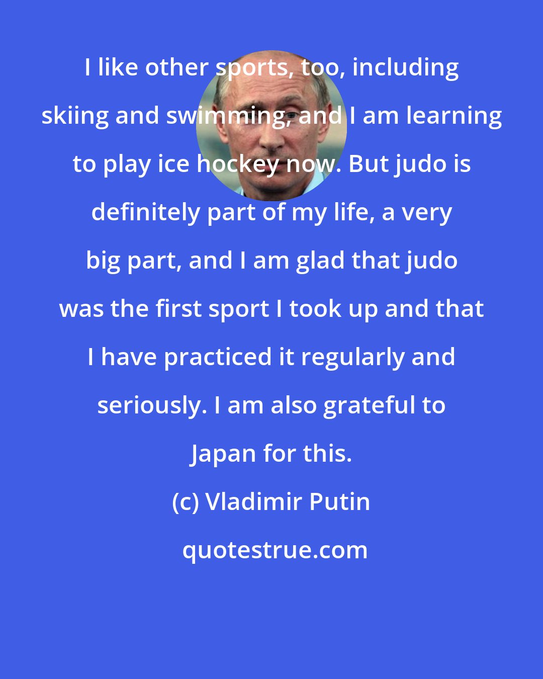 Vladimir Putin: I like other sports, too, including skiing and swimming, and I am learning to play ice hockey now. But judo is definitely part of my life, a very big part, and I am glad that judo was the first sport I took up and that I have practiced it regularly and seriously. I am also grateful to Japan for this.