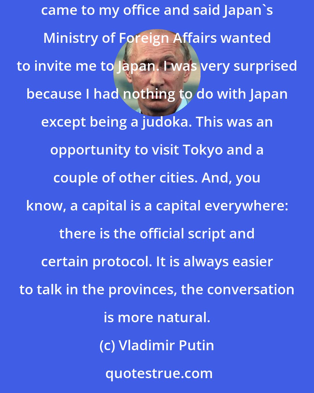 Vladimir Putin: I remember my very first encounter with Japan. At that time, I was Deputy Mayor of St Petersburg. Out of nowhere, Japan's Consul General in St Petersburg came to my office and said Japan's Ministry of Foreign Affairs wanted to invite me to Japan. I was very surprised because I had nothing to do with Japan except being a judoka. This was an opportunity to visit Tokyo and a couple of other cities. And, you know, a capital is a capital everywhere: there is the official script and certain protocol. It is always easier to talk in the provinces, the conversation is more natural.