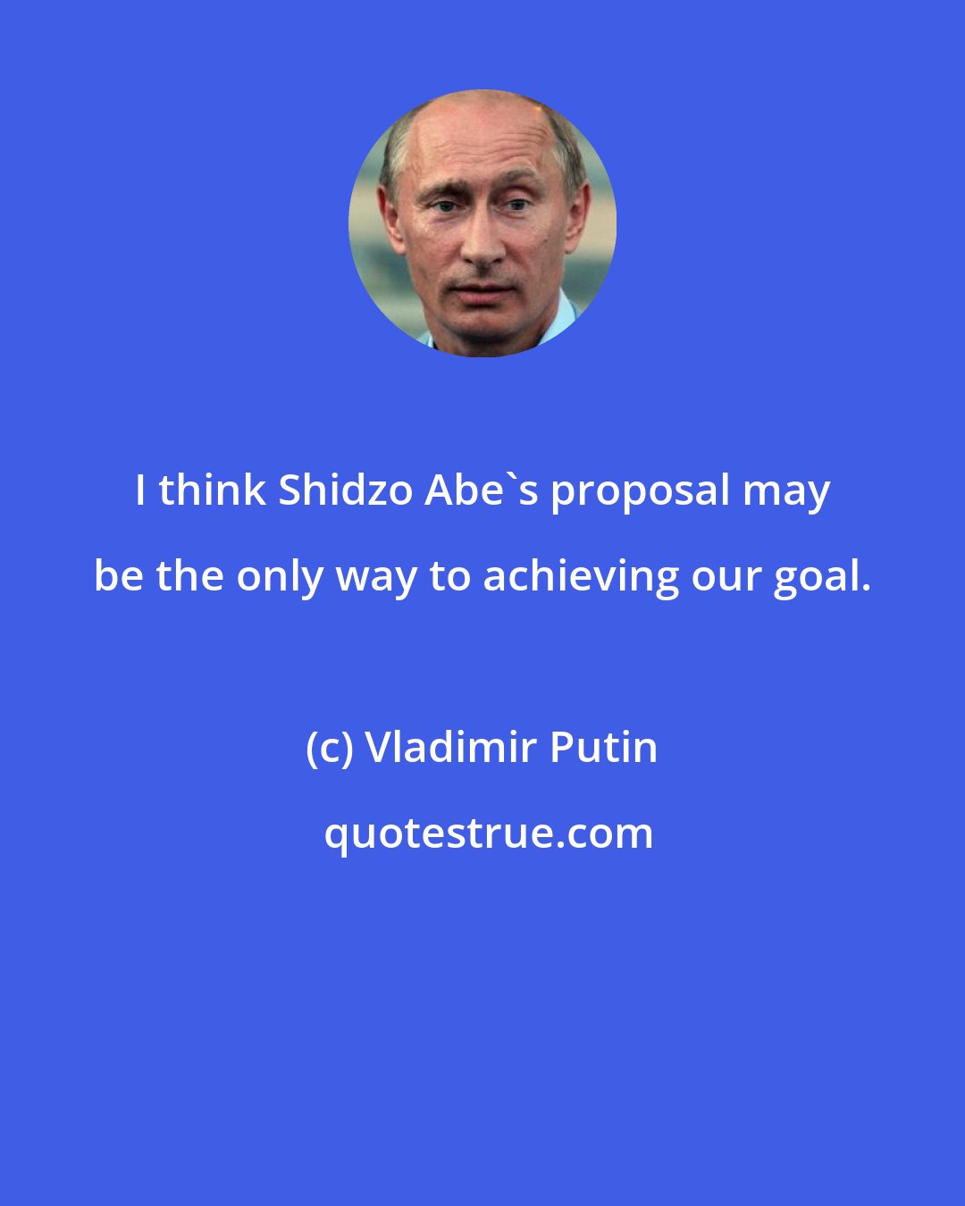 Vladimir Putin: I think Shidzo Abe's proposal may be the only way to achieving our goal.