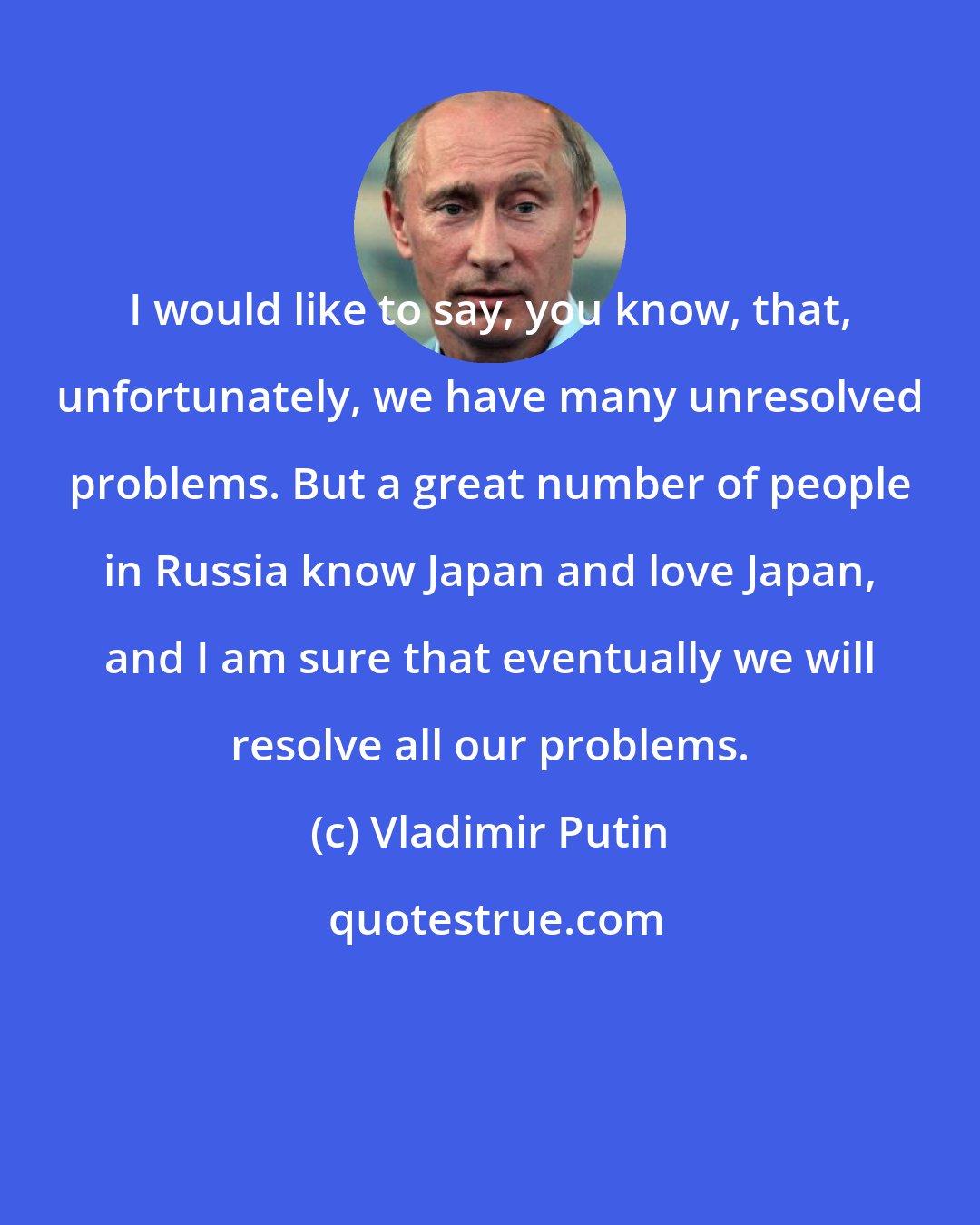 Vladimir Putin: I would like to say, you know, that, unfortunately, we have many unresolved problems. But a great number of people in Russia know Japan and love Japan, and I am sure that eventually we will resolve all our problems.