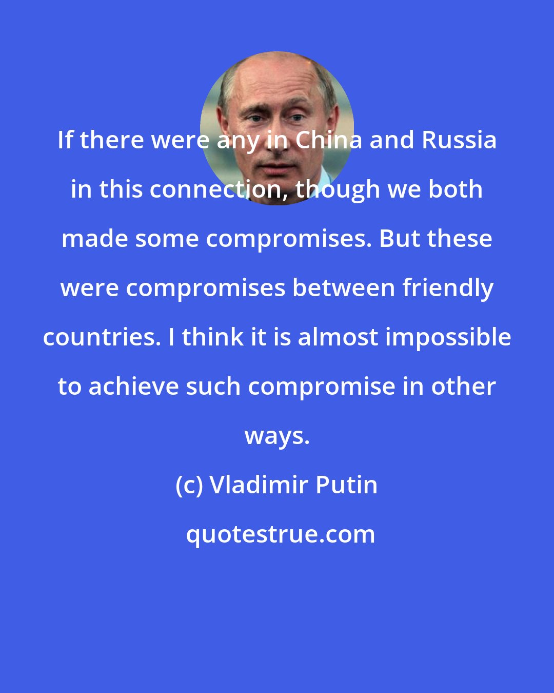 Vladimir Putin: If there were any in China and Russia in this connection, though we both made some compromises. But these were compromises between friendly countries. I think it is almost impossible to achieve such compromise in other ways.