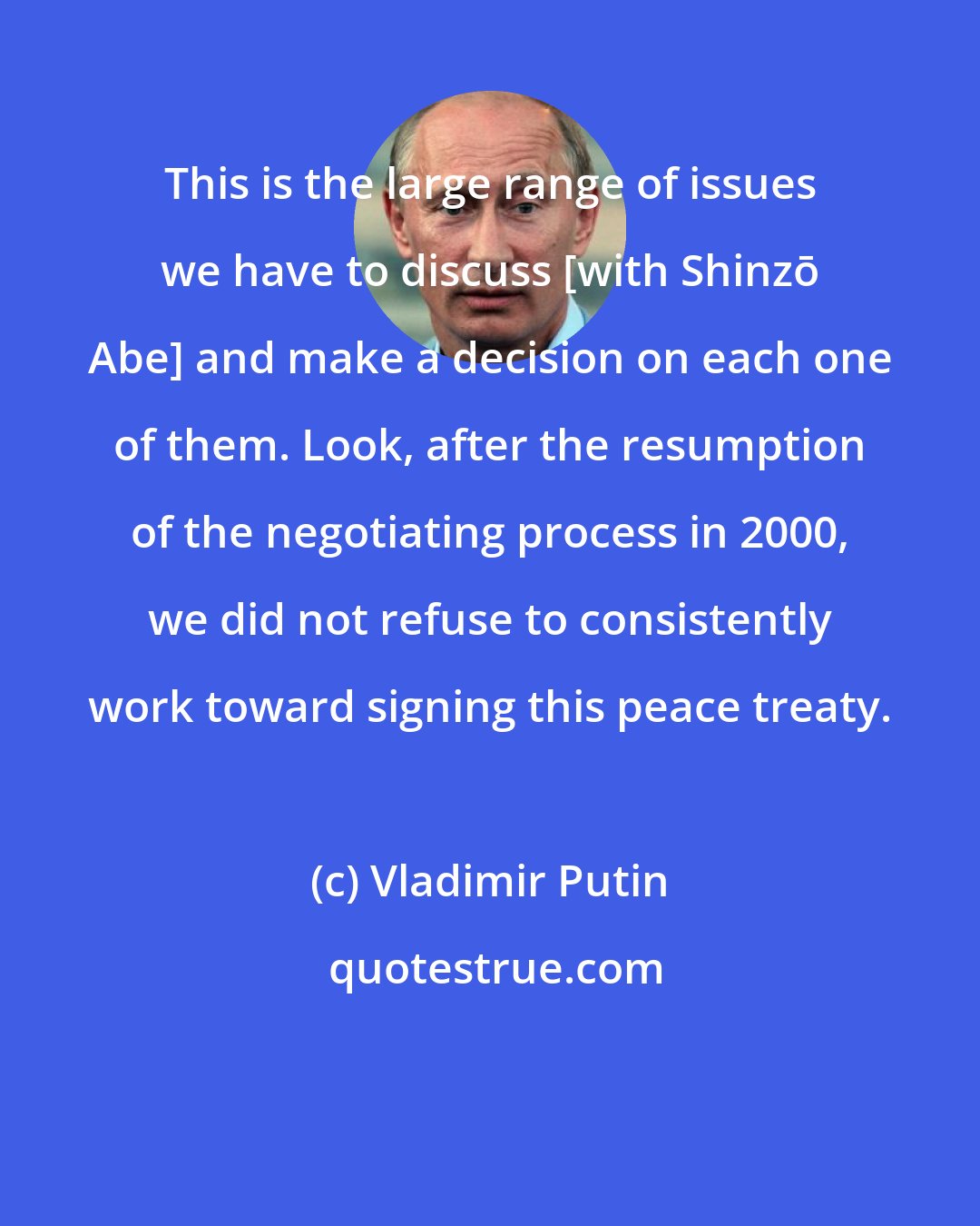 Vladimir Putin: This is the large range of issues we have to discuss [with Shinzō Abe] and make a decision on each one of them. Look, after the resumption of the negotiating process in 2000, we did not refuse to consistently work toward signing this peace treaty.