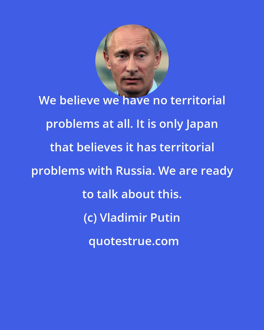 Vladimir Putin: We believe we have no territorial problems at all. It is only Japan that believes it has territorial problems with Russia. We are ready to talk about this.