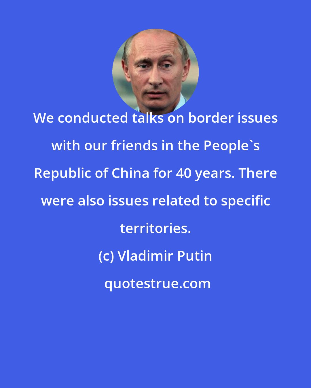 Vladimir Putin: We conducted talks on border issues with our friends in the People's Republic of China for 40 years. There were also issues related to specific territories.