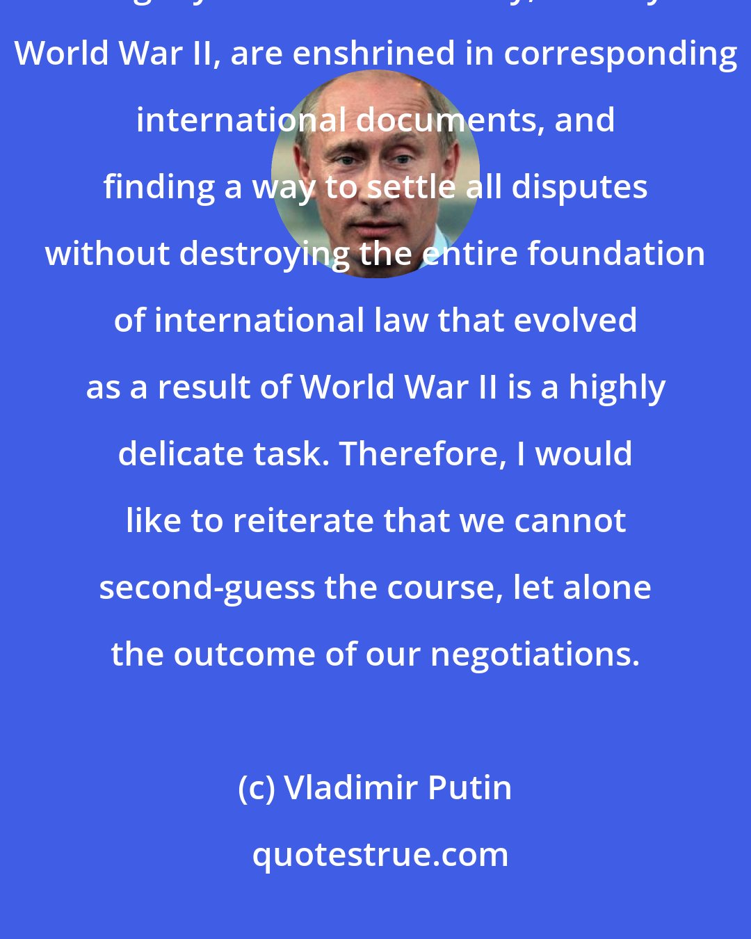 Vladimir Putin: We [with Shindzo Abe] should understand that the results of that terrible tragedy of the 20th century, namely World War II, are enshrined in corresponding international documents, and finding a way to settle all disputes without destroying the entire foundation of international law that evolved as a result of World War II is a highly delicate task. Therefore, I would like to reiterate that we cannot second-guess the course, let alone the outcome of our negotiations.