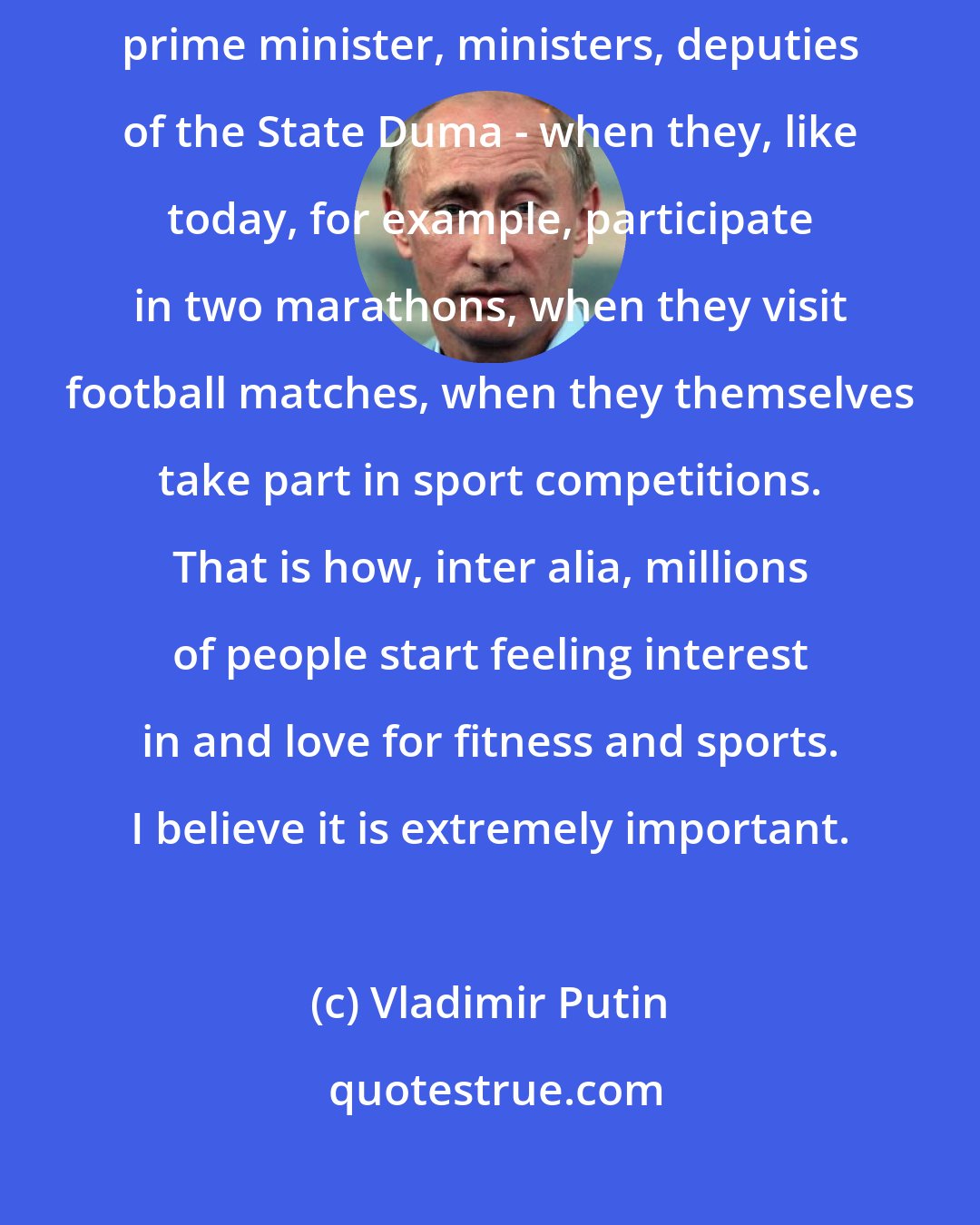 Vladimir Putin: I believe it is right when not only me, but also my colleagues - the prime minister, ministers, deputies of the State Duma - when they, like today, for example, participate in two marathons, when they visit football matches, when they themselves take part in sport competitions. That is how, inter alia, millions of people start feeling interest in and love for fitness and sports. I believe it is extremely important.