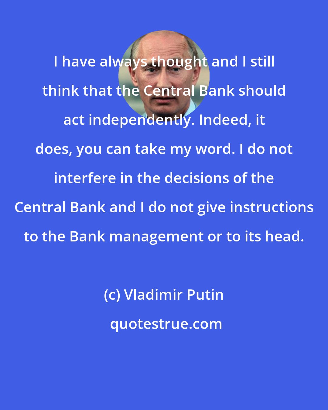 Vladimir Putin: I have always thought and I still think that the Central Bank should act independently. Indeed, it does, you can take my word. I do not interfere in the decisions of the Central Bank and I do not give instructions to the Bank management or to its head.