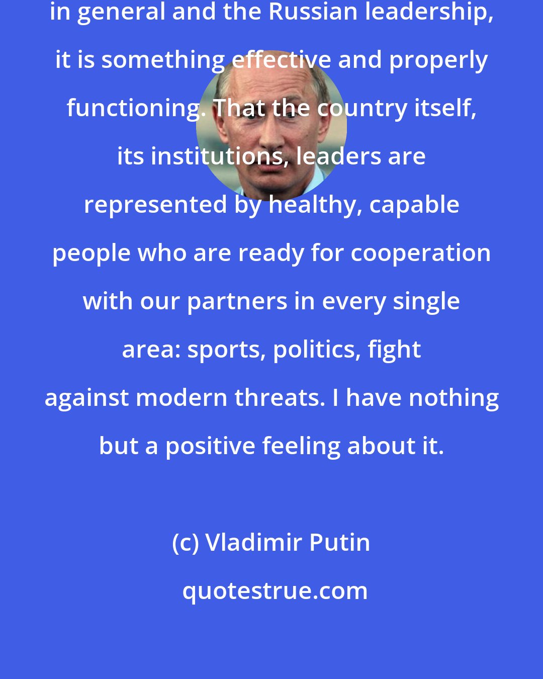 Vladimir Putin: I want everyone to know that Russia in general and the Russian leadership, it is something effective and properly functioning. That the country itself, its institutions, leaders are represented by healthy, capable people who are ready for cooperation with our partners in every single area: sports, politics, fight against modern threats. I have nothing but a positive feeling about it.