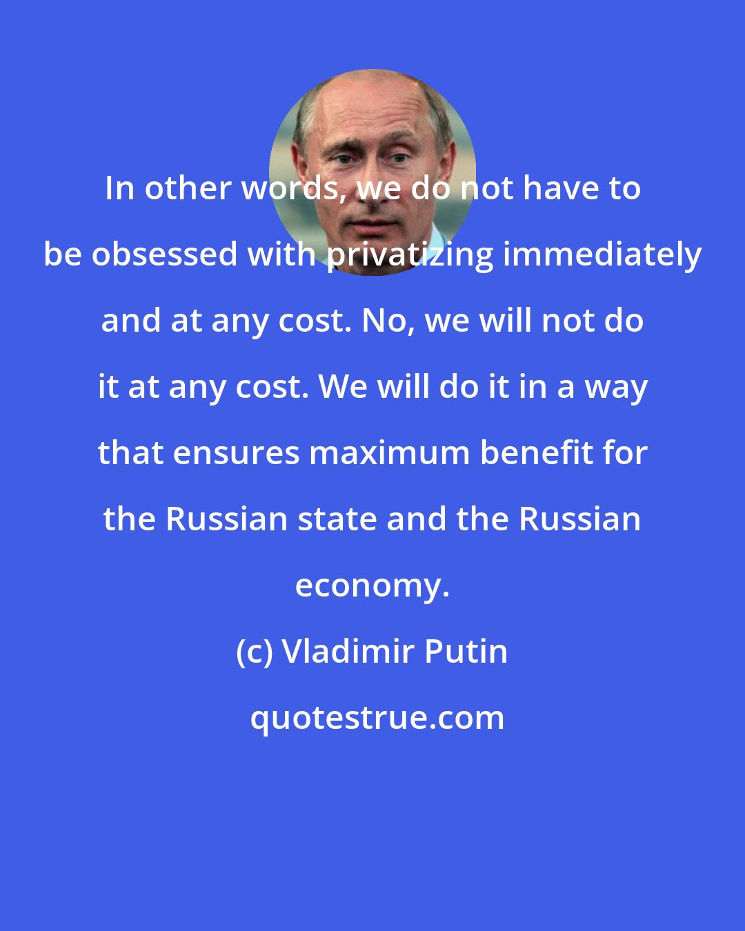 Vladimir Putin: In other words, we do not have to be obsessed with privatizing immediately and at any cost. No, we will not do it at any cost. We will do it in a way that ensures maximum benefit for the Russian state and the Russian economy.