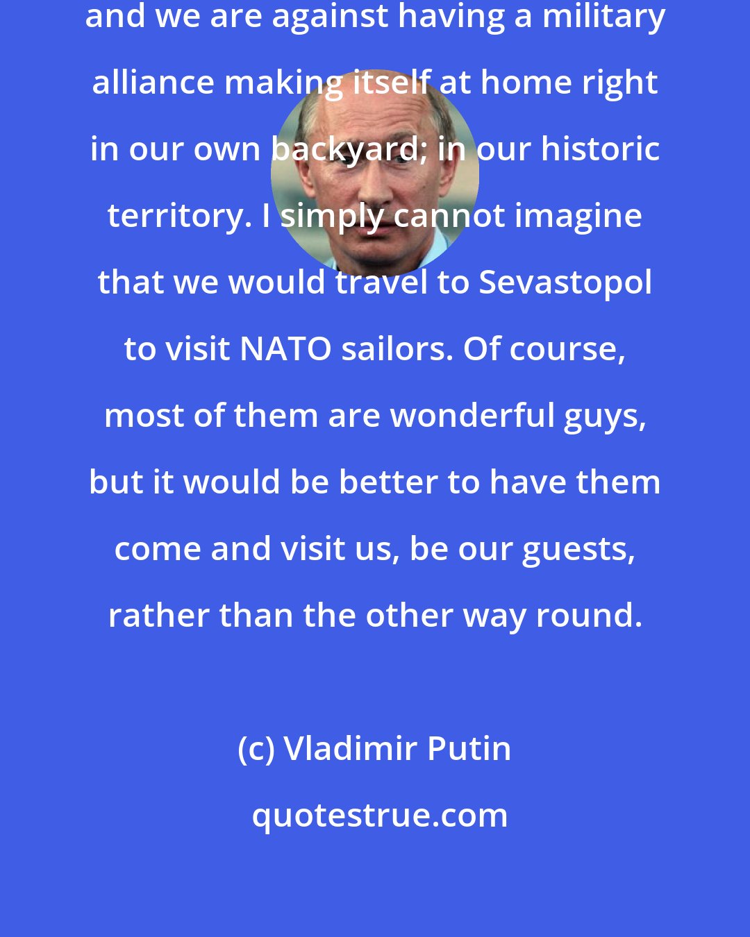 Vladimir Putin: NATO remains a military alliance, and we are against having a military alliance making itself at home right in our own backyard; in our historic territory. I simply cannot imagine that we would travel to Sevastopol to visit NATO sailors. Of course, most of them are wonderful guys, but it would be better to have them come and visit us, be our guests, rather than the other way round.