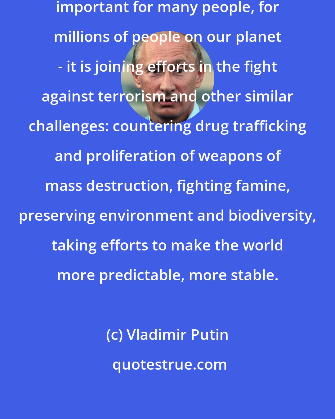 Vladimir Putin: One of our objectives today is very important for many people, for millions of people on our planet - it is joining efforts in the fight against terrorism and other similar challenges: countering drug trafficking and proliferation of weapons of mass destruction, fighting famine, preserving environment and biodiversity, taking efforts to make the world more predictable, more stable.