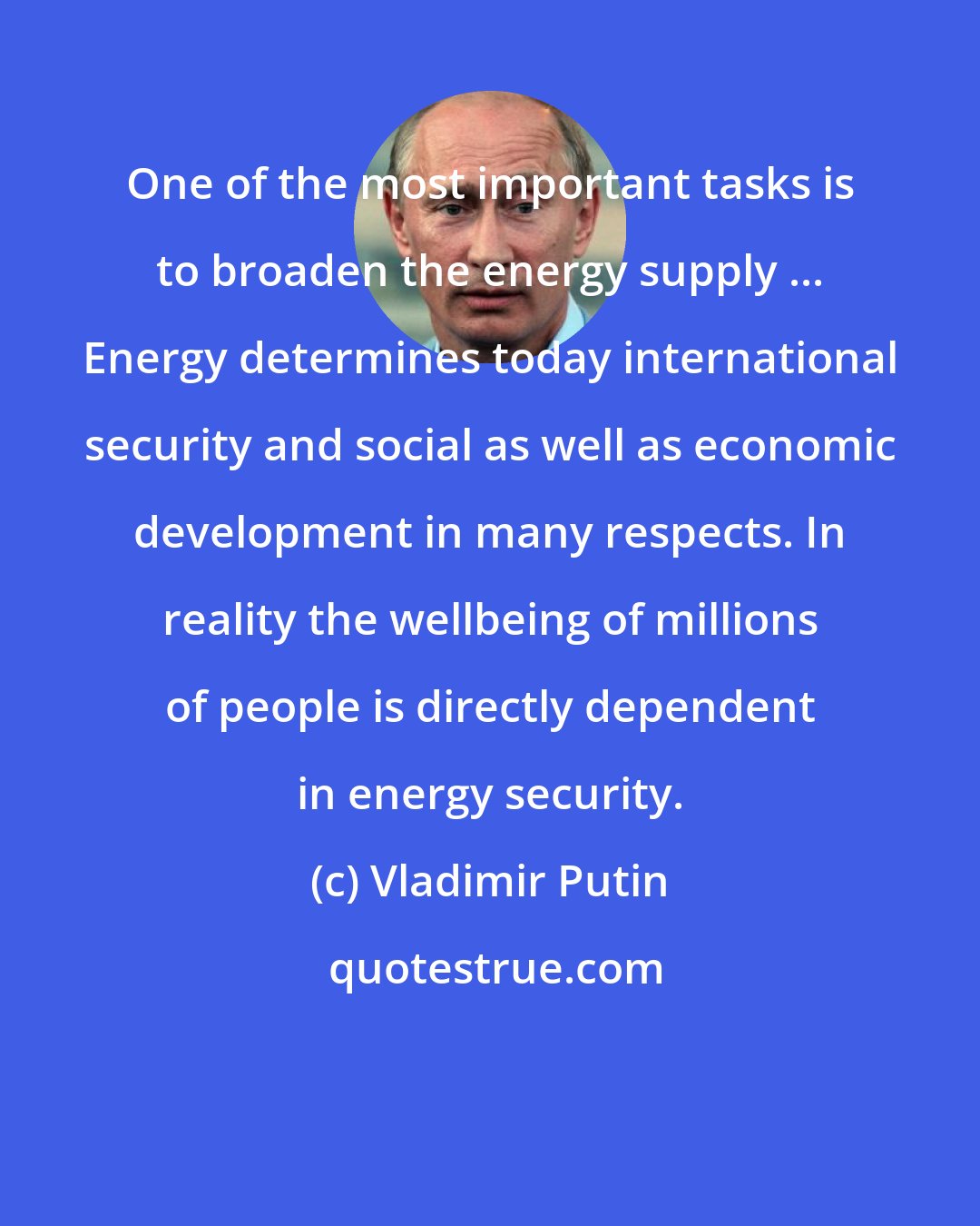 Vladimir Putin: One of the most important tasks is to broaden the energy supply ... Energy determines today international security and social as well as economic development in many respects. In reality the wellbeing of millions of people is directly dependent in energy security.