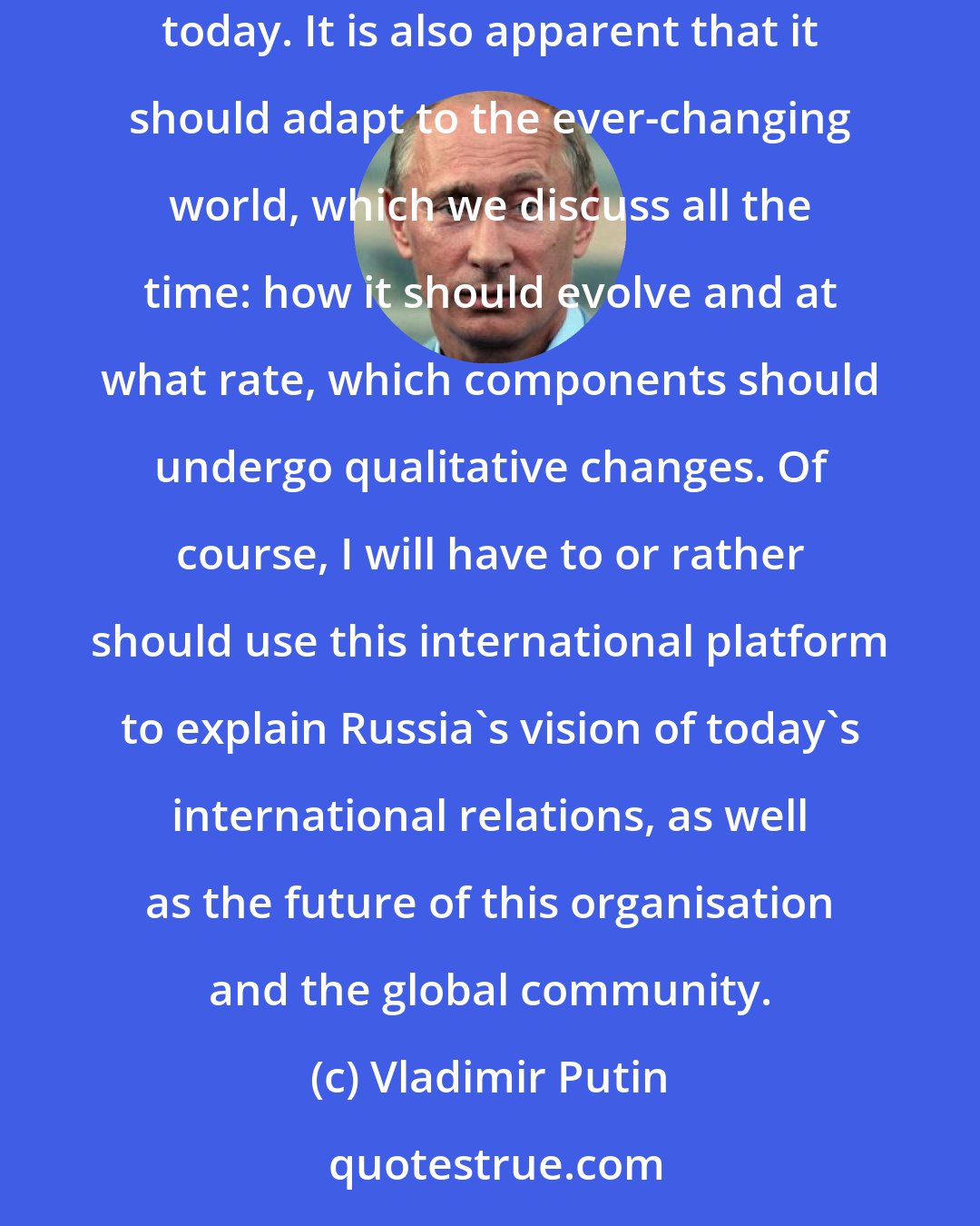 Vladimir Putin: The United Nations remains the sole universal international organisation designed to maintain global peace. And in this sense it has no alternative today. It is also apparent that it should adapt to the ever-changing world, which we discuss all the time: how it should evolve and at what rate, which components should undergo qualitative changes. Of course, I will have to or rather should use this international platform to explain Russia's vision of today's international relations, as well as the future of this organisation and the global community.