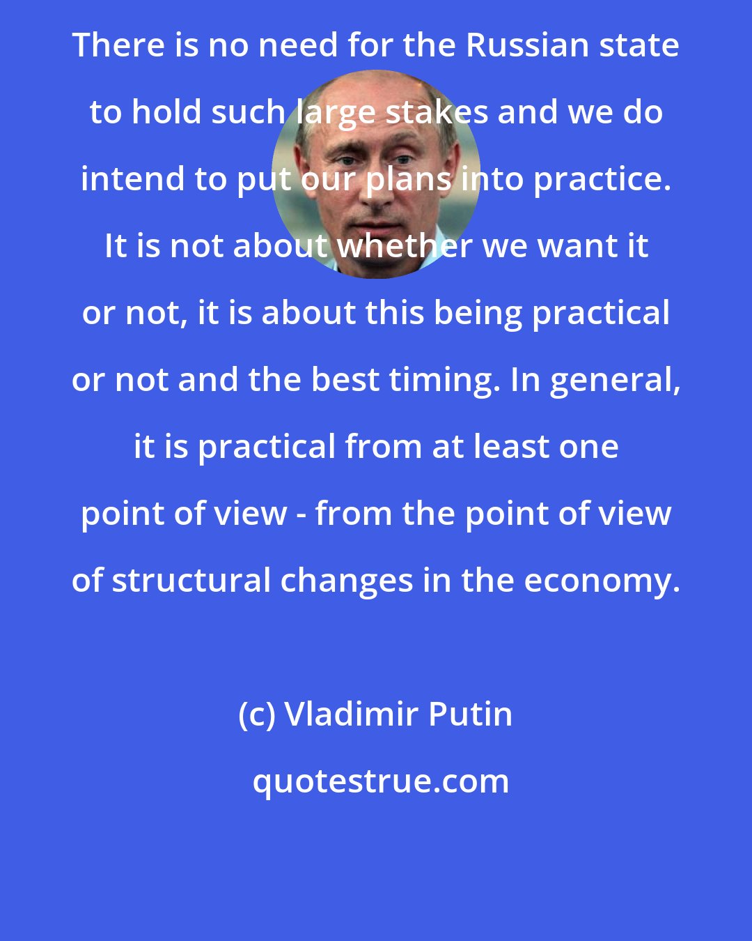 Vladimir Putin: There is no need for the Russian state to hold such large stakes and we do intend to put our plans into practice. It is not about whether we want it or not, it is about this being practical or not and the best timing. In general, it is practical from at least one point of view - from the point of view of structural changes in the economy.