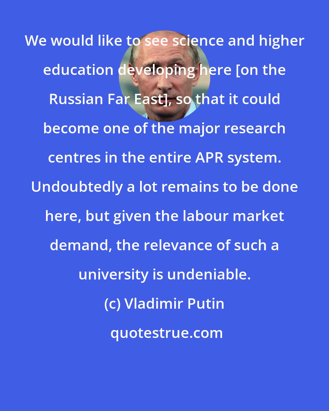 Vladimir Putin: We would like to see science and higher education developing here [on the Russian Far East], so that it could become one of the major research centres in the entire APR system. Undoubtedly a lot remains to be done here, but given the labour market demand, the relevance of such a university is undeniable.