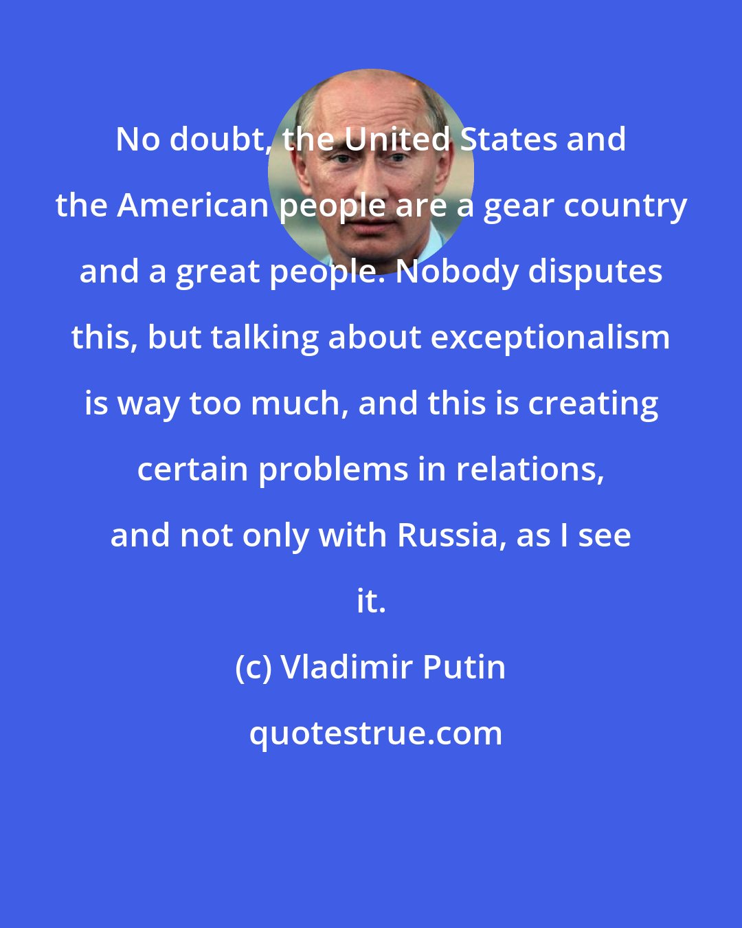 Vladimir Putin: No doubt, the United States and the American people are a gear country and a great people. Nobody disputes this, but talking about exceptionalism is way too much, and this is creating certain problems in relations, and not only with Russia, as I see it.