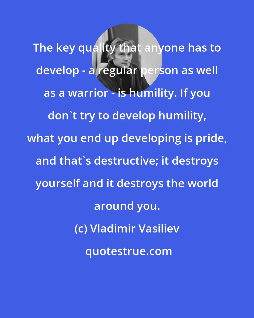 Vladimir Vasiliev: The key quality that anyone has to develop - a regular person as well as a warrior - is humility. If you don't try to develop humility, what you end up developing is pride, and that's destructive; it destroys yourself and it destroys the world around you.