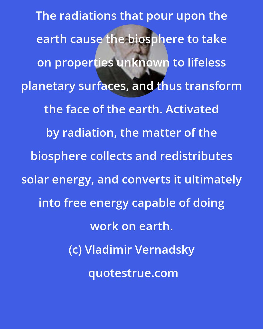 Vladimir Vernadsky: The radiations that pour upon the earth cause the biosphere to take on properties unknown to lifeless planetary surfaces, and thus transform the face of the earth. Activated by radiation, the matter of the biosphere collects and redistributes solar energy, and converts it ultimately into free energy capable of doing work on earth.