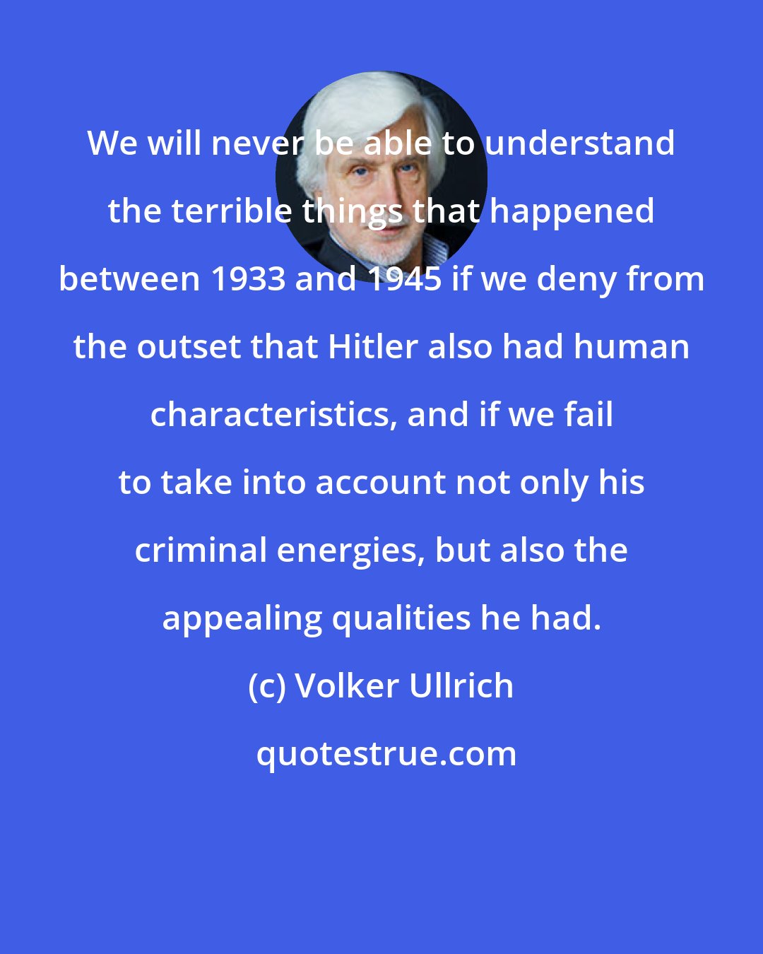 Volker Ullrich: We will never be able to understand the terrible things that happened between 1933 and 1945 if we deny from the outset that Hitler also had human characteristics, and if we fail to take into account not only his criminal energies, but also the appealing qualities he had.