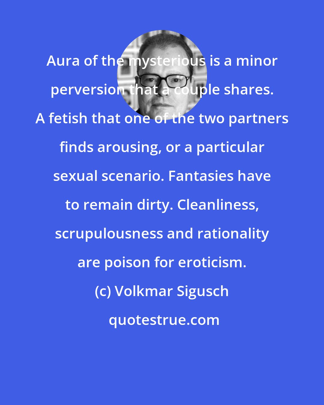 Volkmar Sigusch: Aura of the mysterious is a minor perversion that a couple shares. A fetish that one of the two partners finds arousing, or a particular sexual scenario. Fantasies have to remain dirty. Cleanliness, scrupulousness and rationality are poison for eroticism.