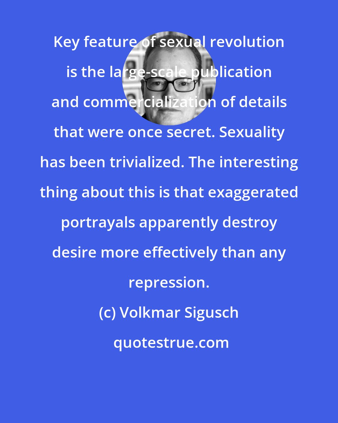 Volkmar Sigusch: Key feature of sexual revolution is the large-scale publication and commercialization of details that were once secret. Sexuality has been trivialized. The interesting thing about this is that exaggerated portrayals apparently destroy desire more effectively than any repression.