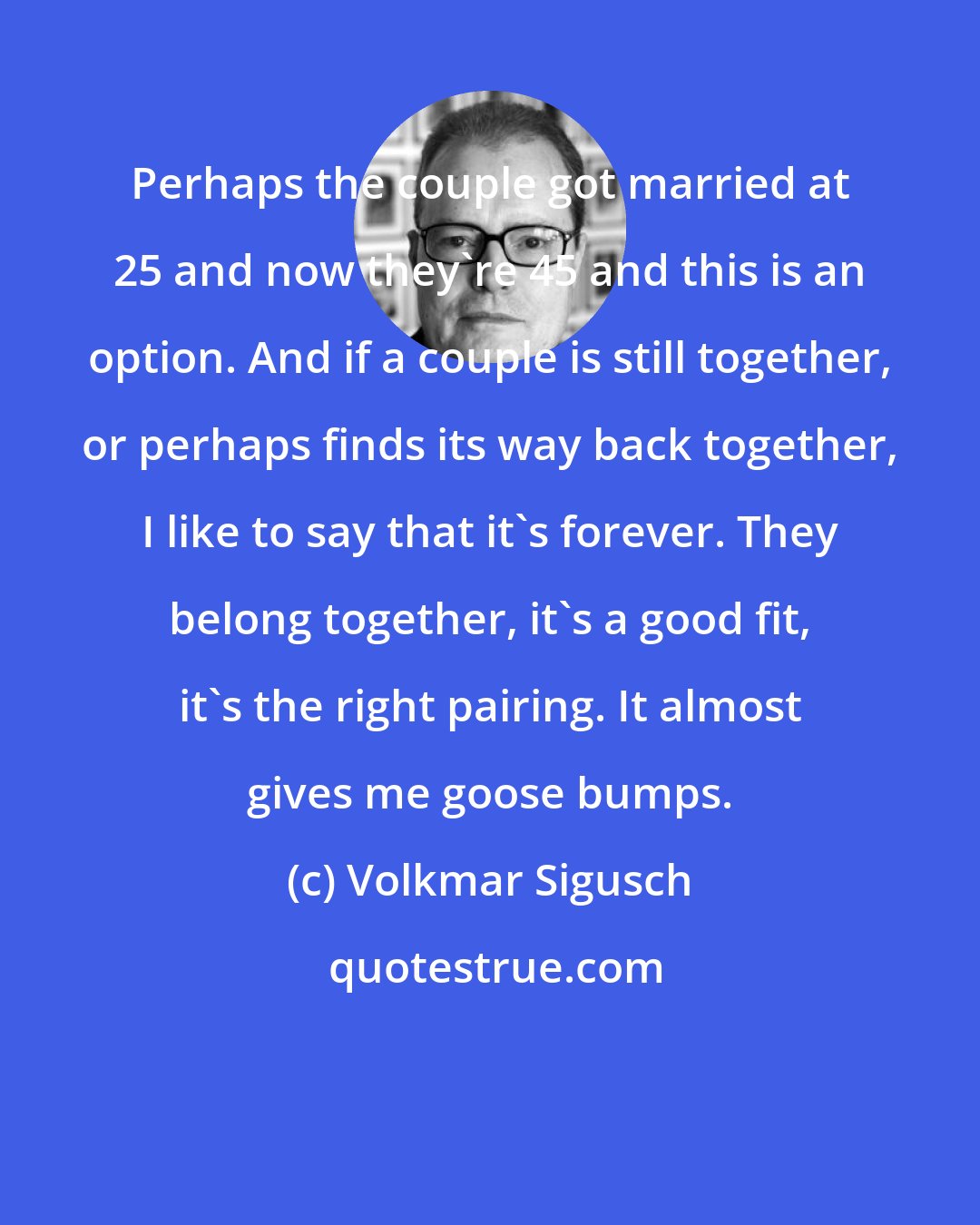 Volkmar Sigusch: Perhaps the couple got married at 25 and now they're 45 and this is an option. And if a couple is still together, or perhaps finds its way back together, I like to say that it's forever. They belong together, it's a good fit, it's the right pairing. It almost gives me goose bumps.