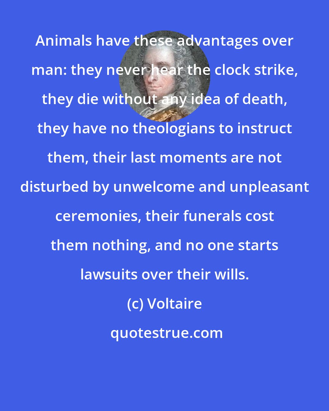 Voltaire: Animals have these advantages over man: they never hear the clock strike, they die without any idea of death, they have no theologians to instruct them, their last moments are not disturbed by unwelcome and unpleasant ceremonies, their funerals cost them nothing, and no one starts lawsuits over their wills.