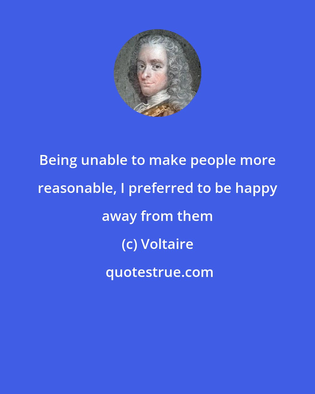 Voltaire: Being unable to make people more reasonable, I preferred to be happy away from them