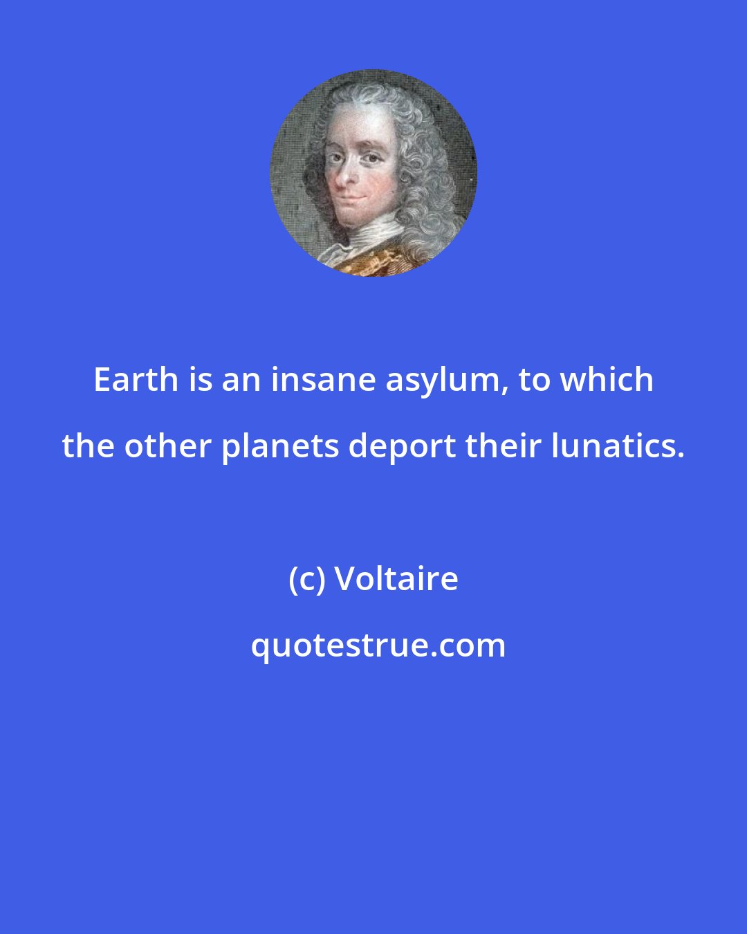 Voltaire: Earth is an insane asylum, to which the other planets deport their lunatics.