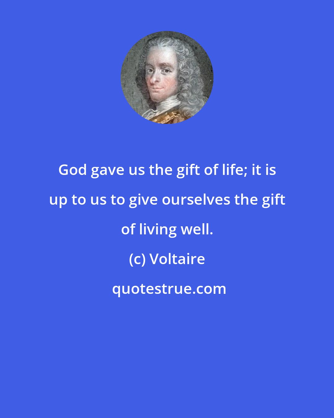 Voltaire: God gave us the gift of life; it is up to us to give ourselves the gift of living well.