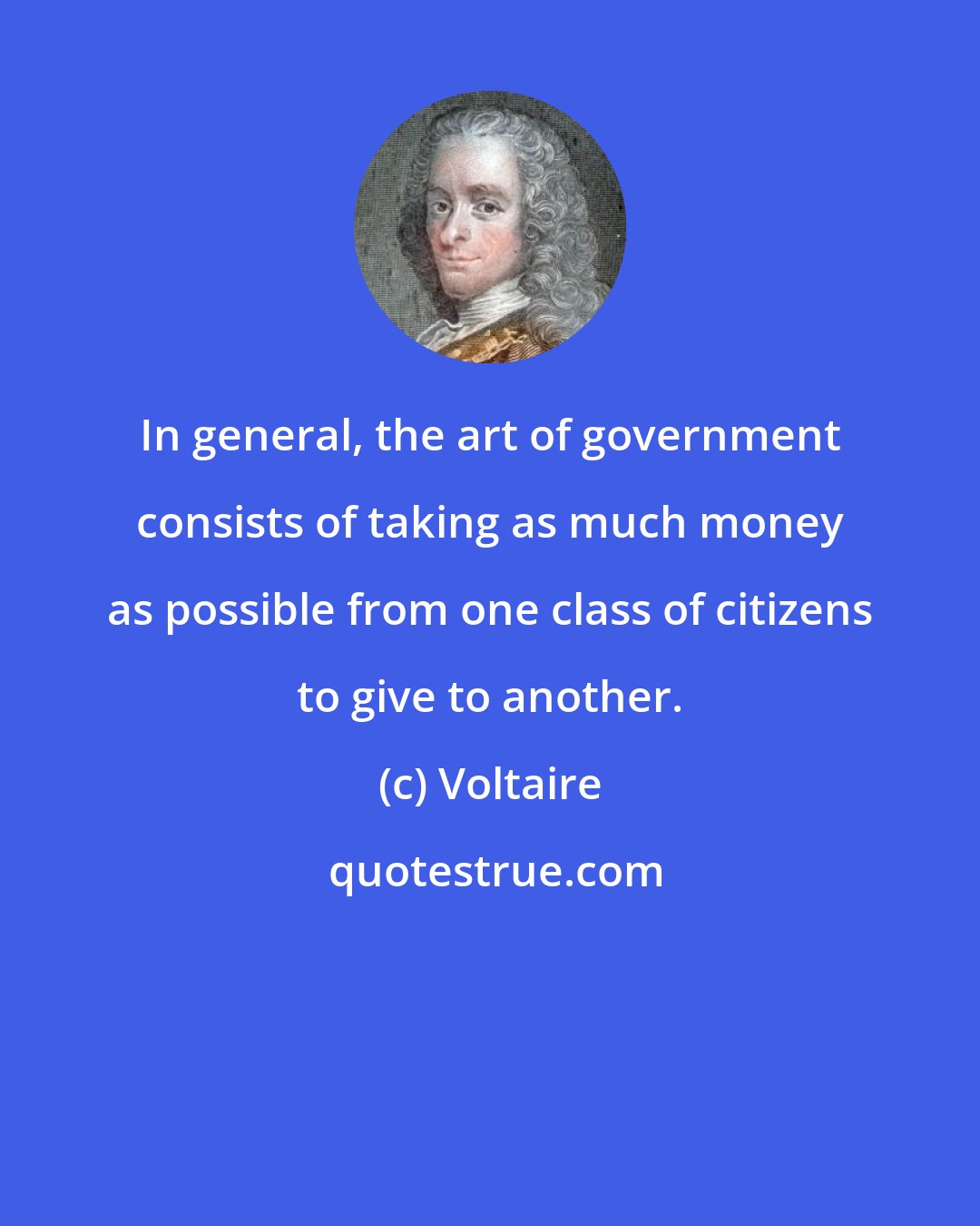 Voltaire: In general, the art of government consists of taking as much money as possible from one class of citizens to give to another.