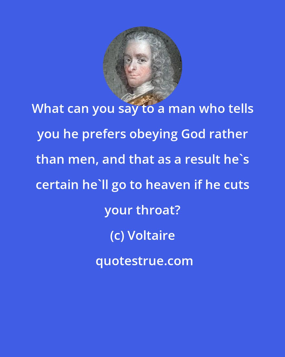 Voltaire: What can you say to a man who tells you he prefers obeying God rather than men, and that as a result he's certain he'll go to heaven if he cuts your throat?